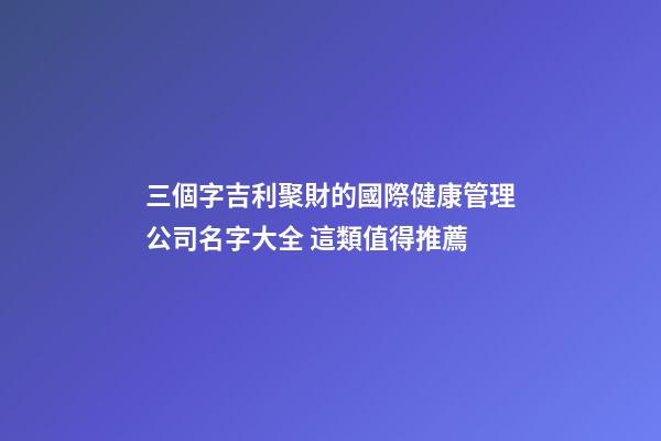 三個字吉利聚財的國際健康管理公司名字大全 這類值得推薦